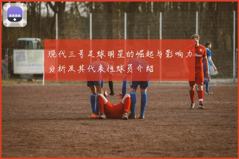 现代三号足球明星的崛起与影响力分析及其代表性球员介绍