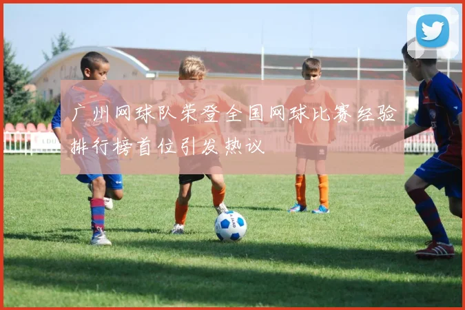 广州网球队荣登全国网球比赛经验排行榜首位引发热议