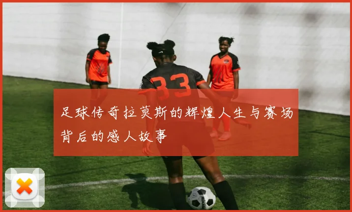 足球传奇拉莫斯的辉煌人生与赛场背后的感人故事