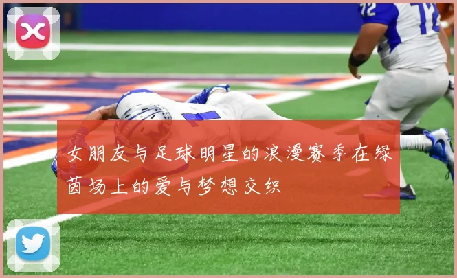 女朋友与足球明星的浪漫赛季在绿茵场上的爱与梦想交织