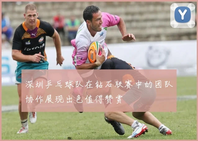 深圳乒乓球队在钻石联赛中的团队协作展现出色值得赞赏