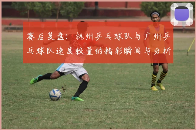 赛后复盘：杭州乒乓球队与广州乒乓球队速度较量的精彩瞬间与分析