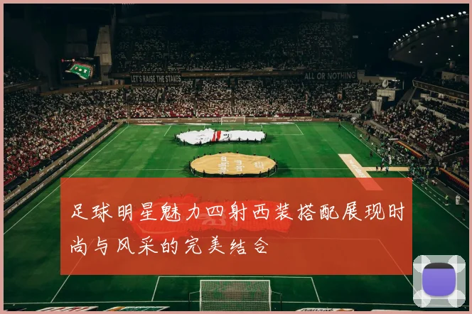 足球明星魅力四射西装搭配展现时尚与风采的完美结合