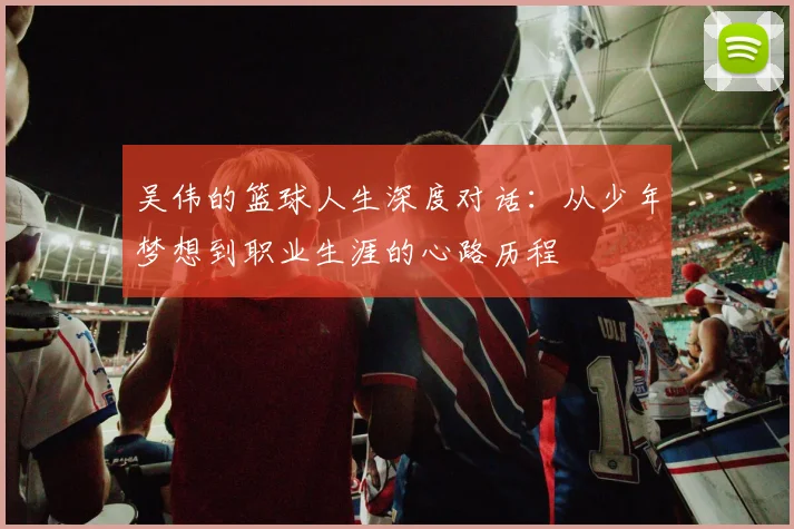 吴伟的篮球人生深度对话：从少年梦想到职业生涯的心路历程