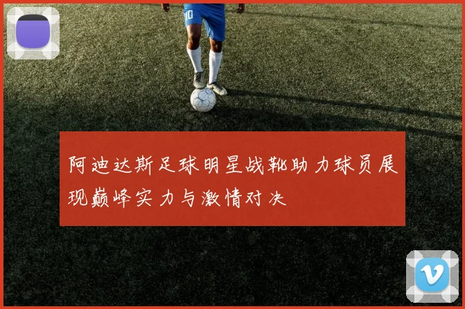 阿迪达斯足球明星战靴助力球员展现巅峰实力与激情对决