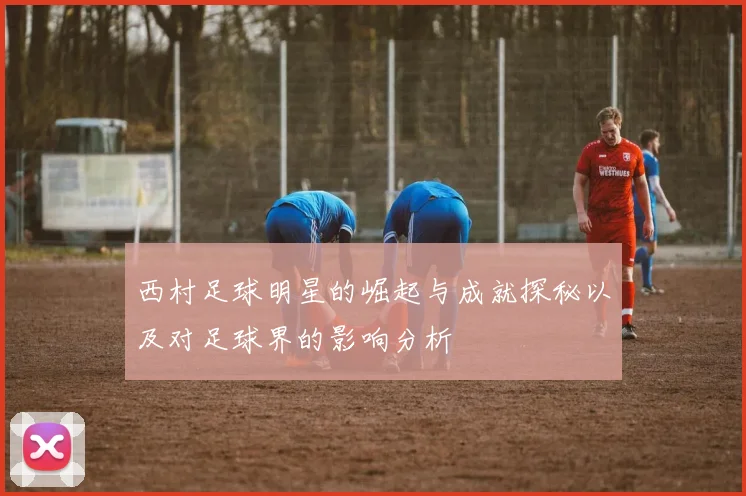 西村足球明星的崛起与成就探秘以及对足球界的影响分析