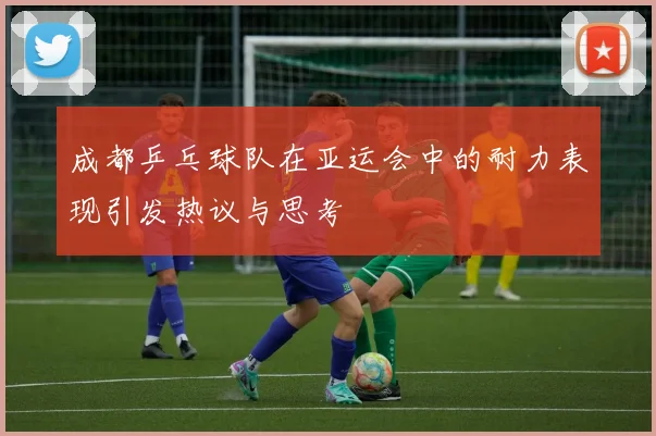 成都乒乓球队在亚运会中的耐力表现引发热议与思考