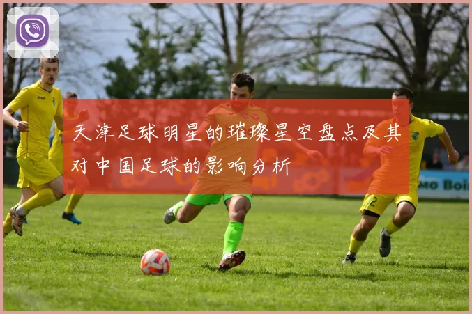 天津足球明星的璀璨星空盘点及其对中国足球的影响分析