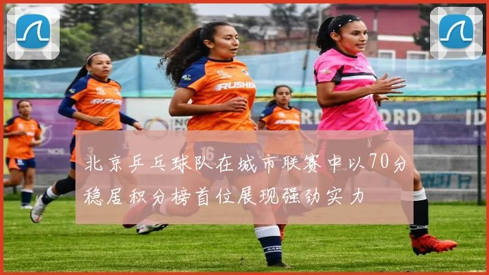 北京乒乓球队在城市联赛中以70分稳居积分榜首位展现强劲实力