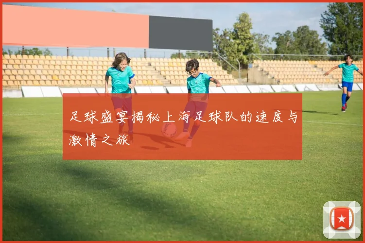 足球盛宴揭秘上海足球队的速度与激情之旅