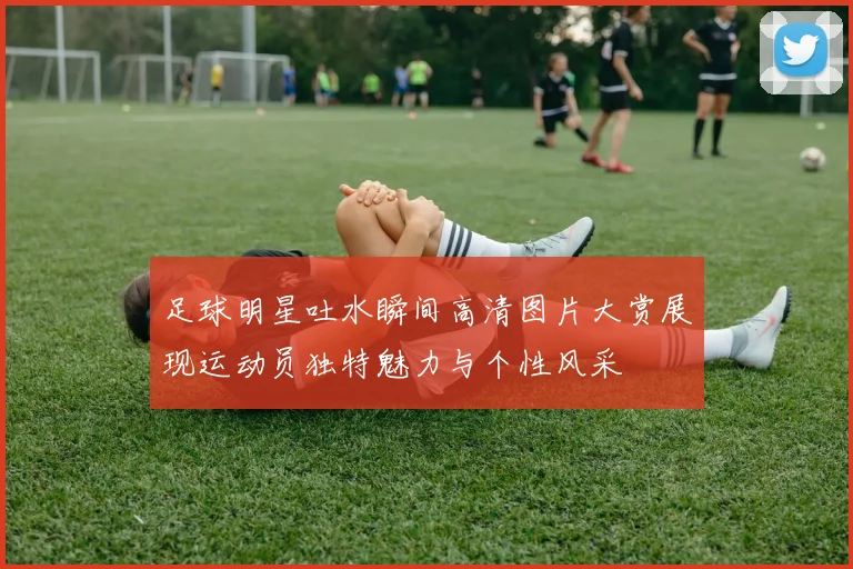 足球明星吐水瞬间高清图片大赏展现运动员独特魅力与个性风采
