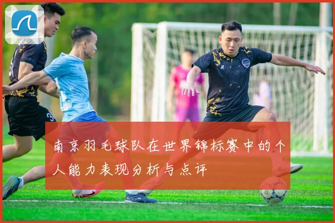 南京羽毛球队在世界锦标赛中的个人能力表现分析与点评
