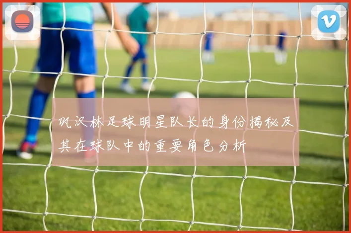 巩汉林足球明星队长的身份揭秘及其在球队中的重要角色分析