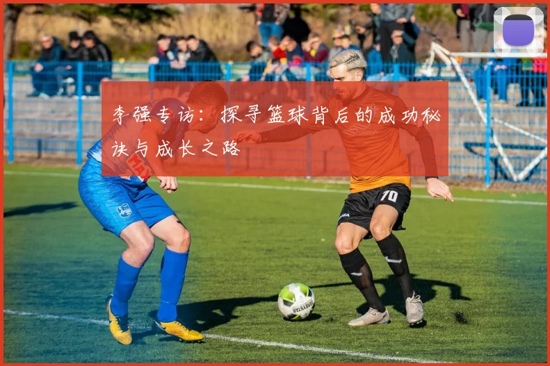 李强专访：探寻篮球背后的成功秘诀与成长之路