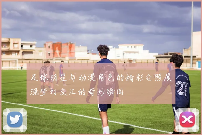 足球明星与动漫角色的精彩合照展现梦幻交汇的奇妙瞬间