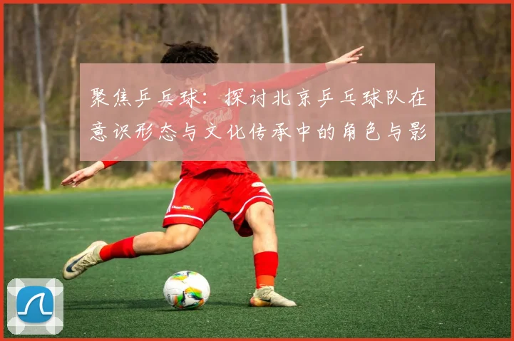 聚焦乒乓球：探讨北京乒乓球队在意识形态与文化传承中的角色与影响