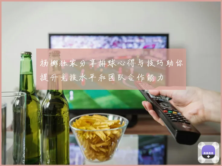 杨娜独家分享排球心得与技巧助你提升竞技水平和团队合作能力