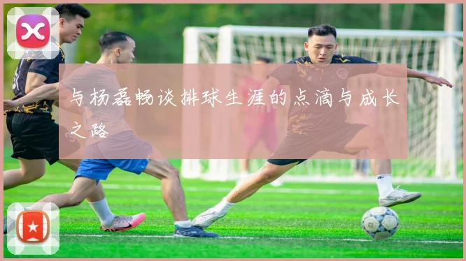 与杨磊畅谈排球生涯的点滴与成长之路